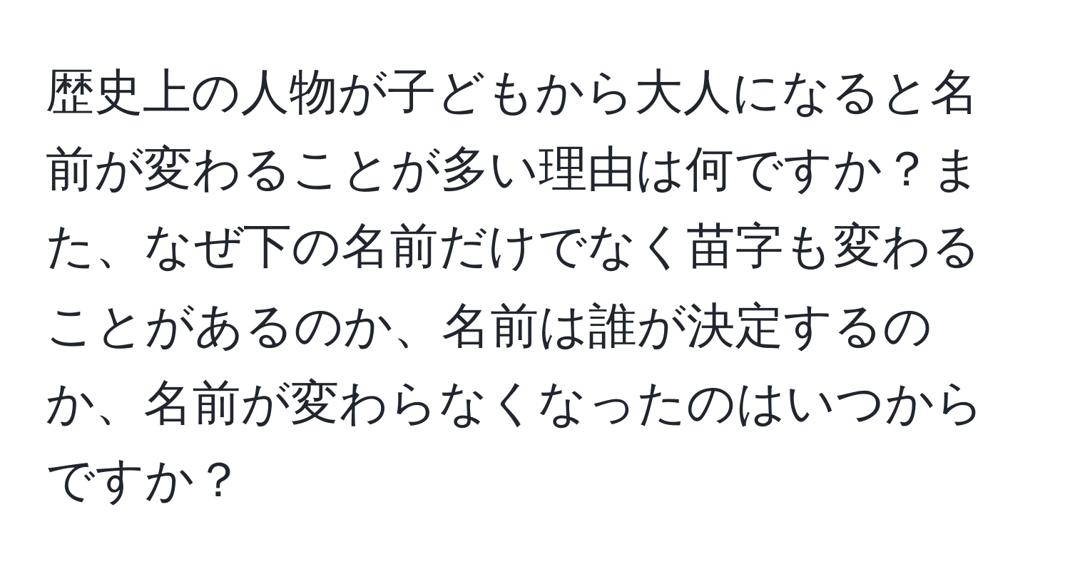 歴史上の人物が子どもから大人になると名前が変わることが多い理由は何ですか？また、なぜ下の名前だけでなく苗字も変わることがあるのか、名前は誰が決定するのか、名前が変わらなくなったのはいつからですか？