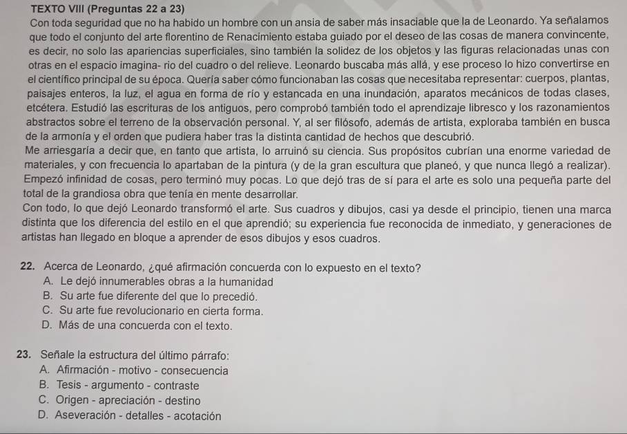 TEXTO VIII (Preguntas 22 a 23)
Con toda seguridad que no ha habido un hombre con un ansia de saber más insaciable que la de Leonardo. Ya señalamos
que todo el conjunto del arte florentino de Renacimiento estaba guiado por el deseo de las cosas de manera convincente,
es decir, no solo las apariencias superficiales, sino también la solidez de los objetos y las figuras relacionadas unas con
otras en el espacio imagina- rio del cuadro o del relieve. Leonardo buscaba más allá, y ese proceso lo hizo convertirse en
el científico principal de su época. Quería saber cómo funcionaban las cosas que necesitaba representar: cuerpos, plantas,
paisajes enteros, la luz, el agua en forma de río y estancada en una inundación, aparatos mecánicos de todas clases,
etcétera. Estudió las escrituras de los antiguos, pero comprobó también todo el aprendizaje libresco y los razonamientos
abstractos sobre el terreno de la observación personal. Y, al ser filósofo, además de artista, exploraba también en busca
de la armonía y el orden que pudiera haber tras la distinta cantidad de hechos que descubrió.
Me arriesgaría a decir que, en tanto que artista, lo arruinó su ciencia. Sus propósitos cubrían una enorme variedad de
materiales, y con frecuencia lo apartaban de la pintura (y de la gran escultura que planeó, y que nunca llegó a realizar).
Empezó infinidad de cosas, pero terminó muy pocas. Lo que dejó tras de sí para el arte es solo una pequeña parte del
total de la grandiosa obra que tenía en mente desarrollar.
Con todo, lo que dejó Leonardo transformó el arte. Sus cuadros y dibujos, casi ya desde el principio, tienen una marca
distinta que los diferencia del estilo en el que aprendió; su experiencia fue reconocida de inmediato, y generaciones de
artistas han llegado en bloque a aprender de esos dibujos y esos cuadros.
22. Acerca de Leonardo, ¿qué afirmación concuerda con lo expuesto en el texto?
A. Le dejó innumerables obras a la humanidad
B. Su arte fue diferente del que lo precedió.
C. Su arte fue revolucionario en cierta forma.
D. Más de una concuerda con el texto.
23. Señale la estructura del último párrafo:
A. Afirmación - motivo - consecuencia
B. Tesis - argumento - contraste
C. Origen - apreciación - destino
D. Aseveración - detalles - acotación