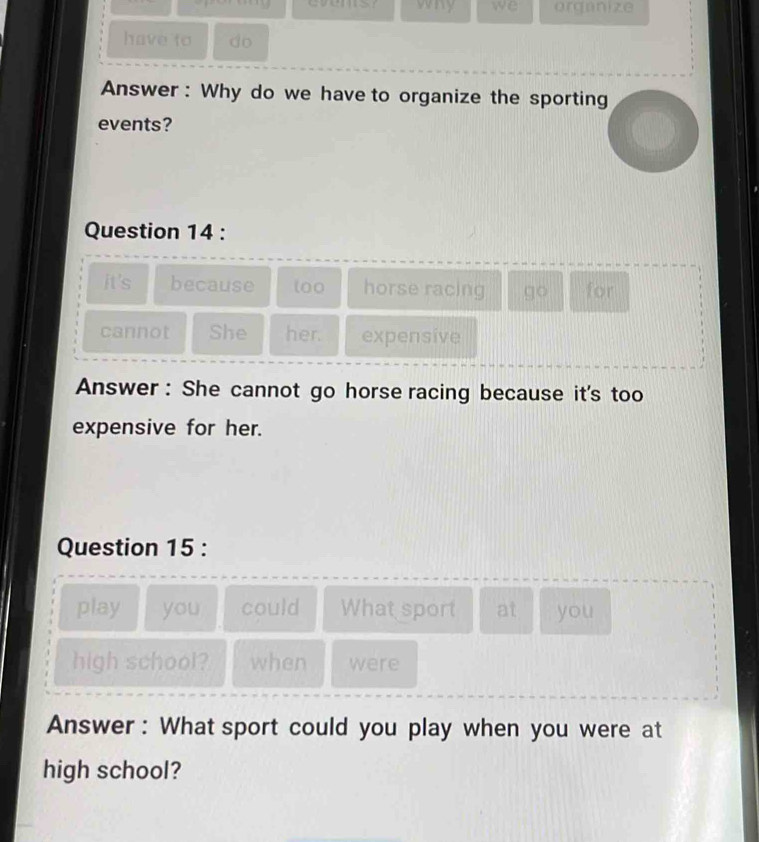 vry we organize 
have to do 
Answer : Why do we have to organize the sporting 
events? 
Question 14 : 
it's because loo horse racing go for 
cannot She her. expensive 
Answer : She cannot go horse racing because it's too 
expensive for her. 
Question 15 : 
play you could What sport at you 
high school? when were 
Answer : What sport could you play when you were at 
high school?