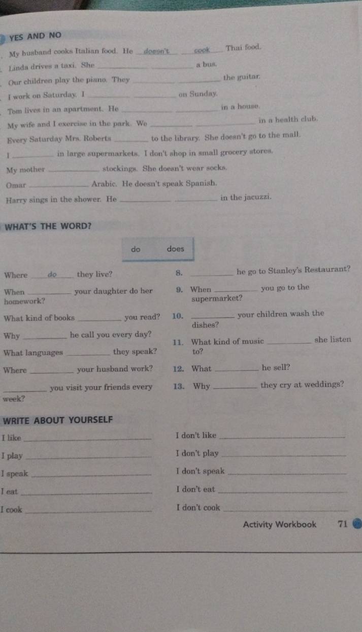 YES AND NO 
My husband cooks Italian food. He__dogsn't_ cook_ Thai food. 
Linda drives a taxi. She _a bus. 
Our children play the piano. They _the guitar 
I work on Saturday. I _on Sunday. 
Tom lives in an apartment. He _in a house. 
My wife and I exercise in the park. Wo _in a bealth club. 
Every Saturday Mrs. Roberts _to the library. She doesn't go to the mall. 
1 _in large supermarkets. I don't shop in small grocery stores. 
My mother _stockings. She doesn't wear socks. 
Omar _Arabic. He doesn't speak Spanish. 
Harry sings in the shower. He __in the jacuzzi. 
WHAT'S THE WORD? 
do does 
Where %_ they live? 8. _he go to Stanley's Restaurant? 
When _your daughter do her 9. When _you go to the 
homework? supermarket? 
What kind of books _you read? 10. _your children wash the 
dishes? 
Why _he call you every day? 
11. What kind of music _she listen 
What languages _they speak? to? 
Where _your husband work? 12. What _he sell? 
_you visit your friends every 13. Why _they cry at weddings? 
week? 
WRITE ABOUT YOURSELF 
I like _I don't like_ 
I play_ 
I don't play_ 
I speak _I don't speak_ 
I eat_ 
I don't eat_ 
I cook _I don’t cook_ 
Activity Workbook 71