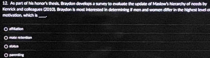 As part of his honor's thesis, Braydon develops a survey to evaluate the update of Maslow's hierarchy of needs by
Kenrick and colleagues (2010). Braydon is most interested in determining if men and women differ in the highest level o
motivation, which is_
affiliation
mate retention
status
parenting