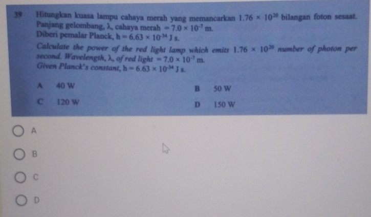 Hitungkan kuasa lampu cahaya merah yang memancarkan 1.76* 10^(20) bilangan foton sesaat.
Panjang gelombang, λ, cahaya merah =7.0* 10^(-7)m. 
Diberi pemalar Planck, h=6.63* 10^(-34)Js. 
Calculate the power of the red light lamp which emits 1.76* 10^(20) number of photon per
second. Wavelength, λ, of red light =7.0* 10^(-7)m. 
Given Planck's constant, h=6.63* 10^(-34)Js.
A 40 W B 50 W
C 120 W D 150 W
A
B
C
D