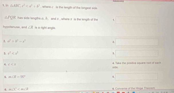 Reasons 
1. In △ ABC, c^2 , where c is the length of the longest side.
△ PQR has side lengths a, b, and x , where x is the length of the 1. □ 
hypotenuse, and ∠ R is a right angle. 
2. a^2+b^2=x^2 □ 
2. 
3. c^2 3. □  (-x=∠ DM)· ∠ DAE □ 
4. c side. 4. Take the positive square root of each 
5. m∠ R=90° 5. □ 
6. m∠ C 6. Converse of the Hinge Theorem