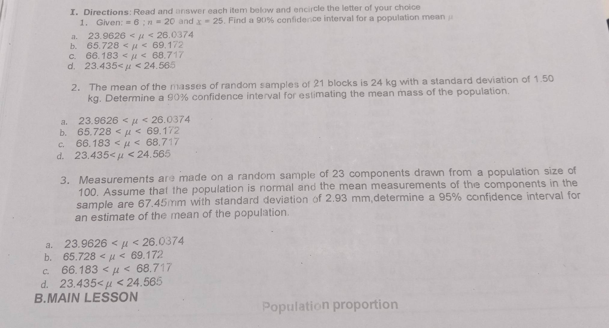 Directions: Read and answer each item below and encircle the letter of your choice
1. Given: =6; n=20 and x=25. Find a 90% confidence interval for a population mean μ
a. 23.9626 <26.0374
b. 65.728 <69.172
C. 66.183 <68.717
d. 23.435 <24.56.5
2. The mean of the masses of random samples of 21 blocks is 24 kg with a standard deviation of 1.50
kg. Determine a 90% confidence interval for estimating the mean mass of the population.
a. 23.9626 <26.0374
b. 65.728 <69.172
C. 66.183 <68.717
d. 23.435 <24.565
3. Measurements are made on a random sample of 23 components drawn from a population size of
100. Assume that the population is normal and the mean measurements of the components in the
sample are 67.45mm with standard deviation of 2.93 mm,determine a 95% confidence interval for
an estimate of the mean of the population.
a. 23.9626 <26.0374
b. 65.728 <69.172
C. 66.183 <68.717
d. 23.435 <24.565
B.MAIN LESSON
Population proportion