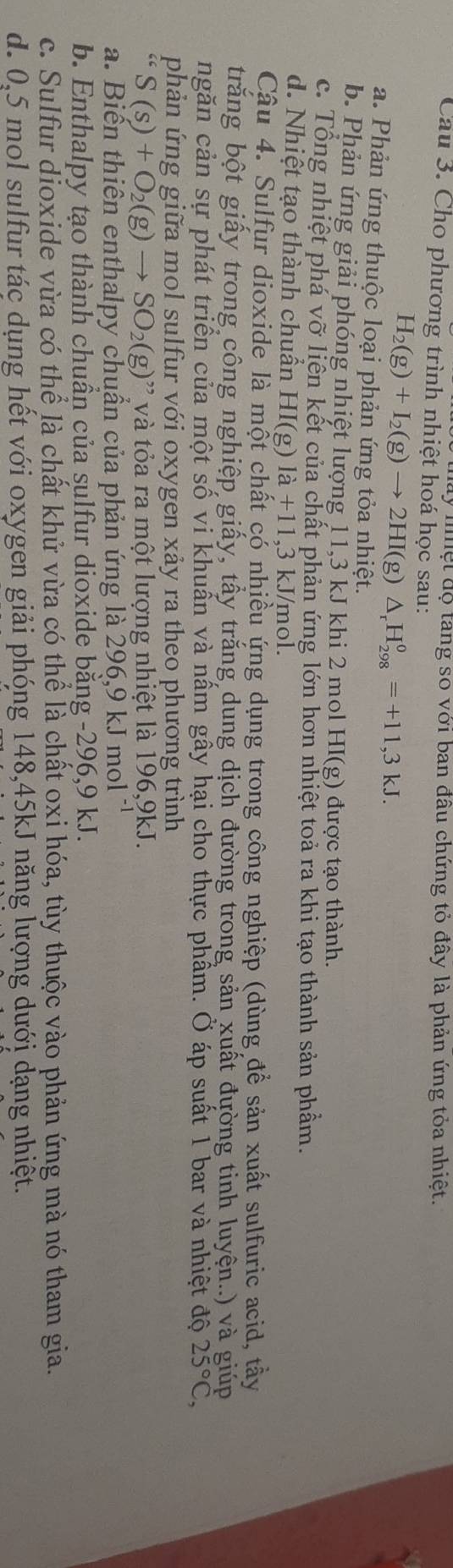 nệt độ tang so với ban đầu chứng tỏ đây là phản ứng tỏa nhiệt.
Cau 3. Cho phương trình nhiệt hoá học sau:
H_2(g)+I_2(g)to 2HI(g)△ _rH_(298)^0=+11,3kJ.
a. Phản ứng thuộc loại phản ứng tỏa nhiệt.
b. Phản ứng giải phóng nhiệt lượng 11,3 kJ khi 2 mol HI(g) được tạo thành.
c. Tổng nhiệt phá vỡ liên kết của chất phản ứng lớn hơn nhiệt toả ra khi tạo thành sản phầm.
d. Nhiệt tạo thành chuần HI(g)1a+11, 3 kJ/mol.
Cậu 4. Sulfur dioxide là một chất có nhiều ứng dụng trong công nghiệp (dùng để sản xuất sulfuric acid, tầy
trăng bột giấy trong công nghiệp giấy, tấy trắng dung dịch đường trong sản xuất đường tinh luyện..) và giúp
ngăn cản sự phát triển của một số vi khuẩn và nầm gây hại cho thực phẩm. Ở áp suất 1 bar và nhiệt độ 25°C,
phản ứng giữa mol sulfur với oxygen xảy ra theo phương trình
S(s)+O_2(g)to SO_2(g) ' và tỏa ra một lượng nhiệt là 196,9kJ.
a. Biển thiên enthalpy chuần của phản ứng là 296,9 kJ mol
b. Enthalpy tạo thành chuần của sulfur dioxide bằng -296,9 kJ.
c. Sulfur dioxide vừa có thể là chất khử vừa có thể là chất oxi hóa, tùy thuộc vào phản ứng mà nó tham gia.
d. 0,5 mol sulfur tác dụng hết với oxygen giải phóng 148,45kJ năng lượng dưới dạng nhiệt.