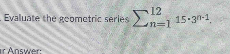 Evaluate the geometric series sumlimits (_n=1)^(12)15· 3^(n-1). 
r Answer: