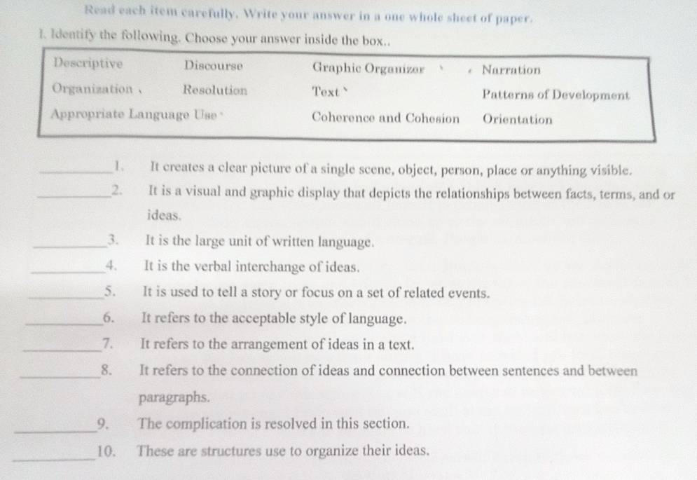 Read each item carefully. Write your answer in a one whole sheet of paper.
I. Identify the following. Choose your answer inside the box..
Descriptive Discourse Graphic Organizar 、 Narration
Organization 、 Resolution Text ` Patterns of Development
Appropriate Language Use Coherence and Cohesion Orientation
_1. It creates a clear picture of a single scene, object, person, place or anything visible.
_2. It is a visual and graphic display that depicts the relationships between facts, terms, and or
ideas.
_3. It is the large unit of written language.
_4. It is the verbal interchange of ideas.
_5. It is used to tell a story or focus on a set of related events.
_6. It refers to the acceptable style of language.
_7. It refers to the arrangement of ideas in a text.
_8. It refers to the connection of ideas and connection between sentences and between
paragraphs.
_
9. The complication is resolved in this section.
_
10. These are structures use to organize their ideas.