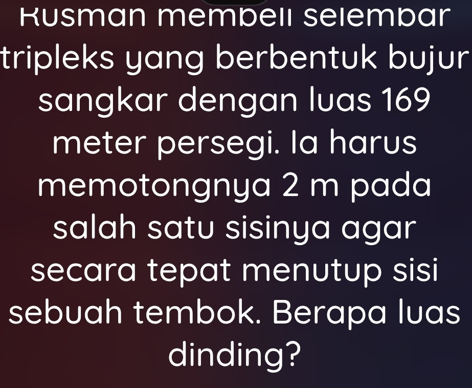 Kusman membelı selembar 
tripleks yang berbentuk bujur 
sangkar dengan luas 169
meter persegi. Ia harus 
memotongnya 2 m pada 
salah satu sisinya agar 
secara tepat menutup sisi 
sebuah tembok. Berapa luas 
dinding?