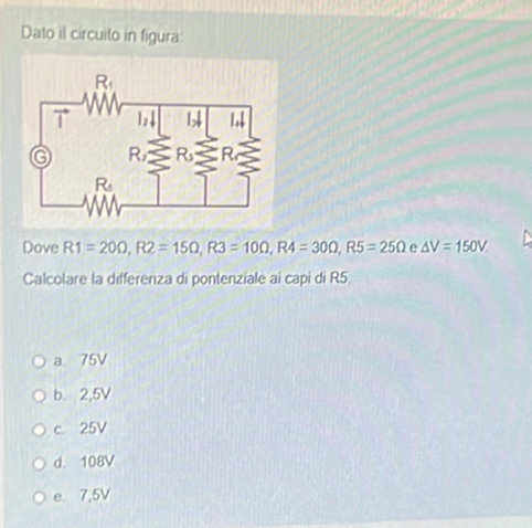 Dato il circuito in figura
Dove R1=20Omega ,R2=15Omega ,R3=10Omega ,R4=30Omega ,R5=25Omega e △ V=150V
Calcolare la differenza di pontenziale ai capi di R5.
a. 75V
b. 2,5V
c 25V
d. 108V
e. 7,5V