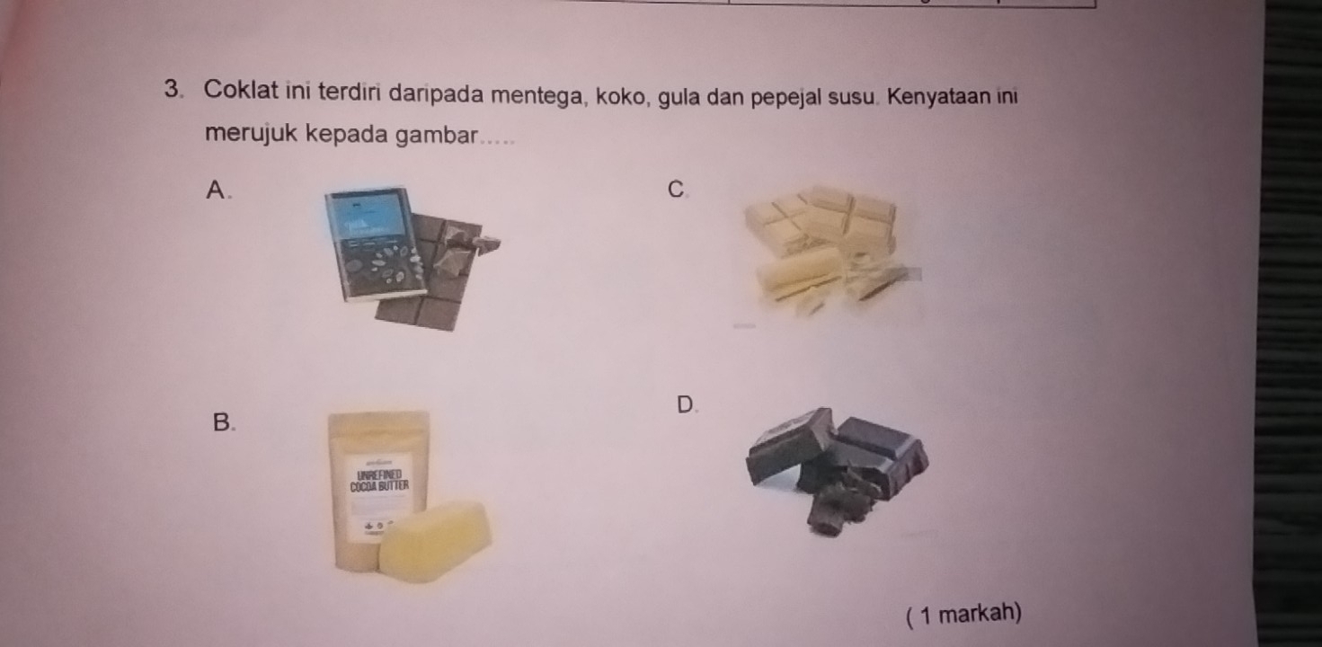 Coklat ini terdiri daripada mentega, koko, gula dan pepejal susu. Kenyataan ini 
merujuk kepada gambar.... 
A. 
C. 
D. 
B. 
( 1 markah)