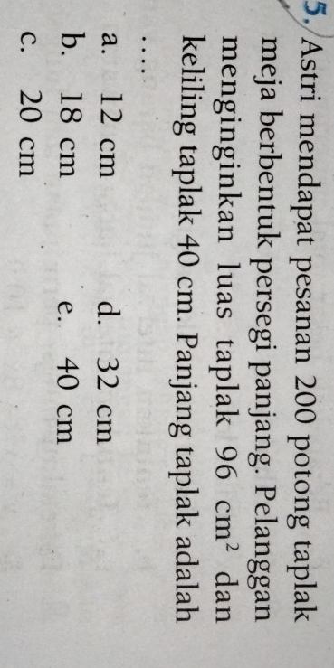 Astri mendapat pesanan 200 potong taplak
meja berbentuk persegi panjang. Pelanggan
menginginkan luas taplak 96cm^2 dan
keliling taplak 40 cm. Panjang taplak adalah
. .
a. 12 cm d. 32 cm
b. 18 cm e. 40 cm
c. 20 cm
