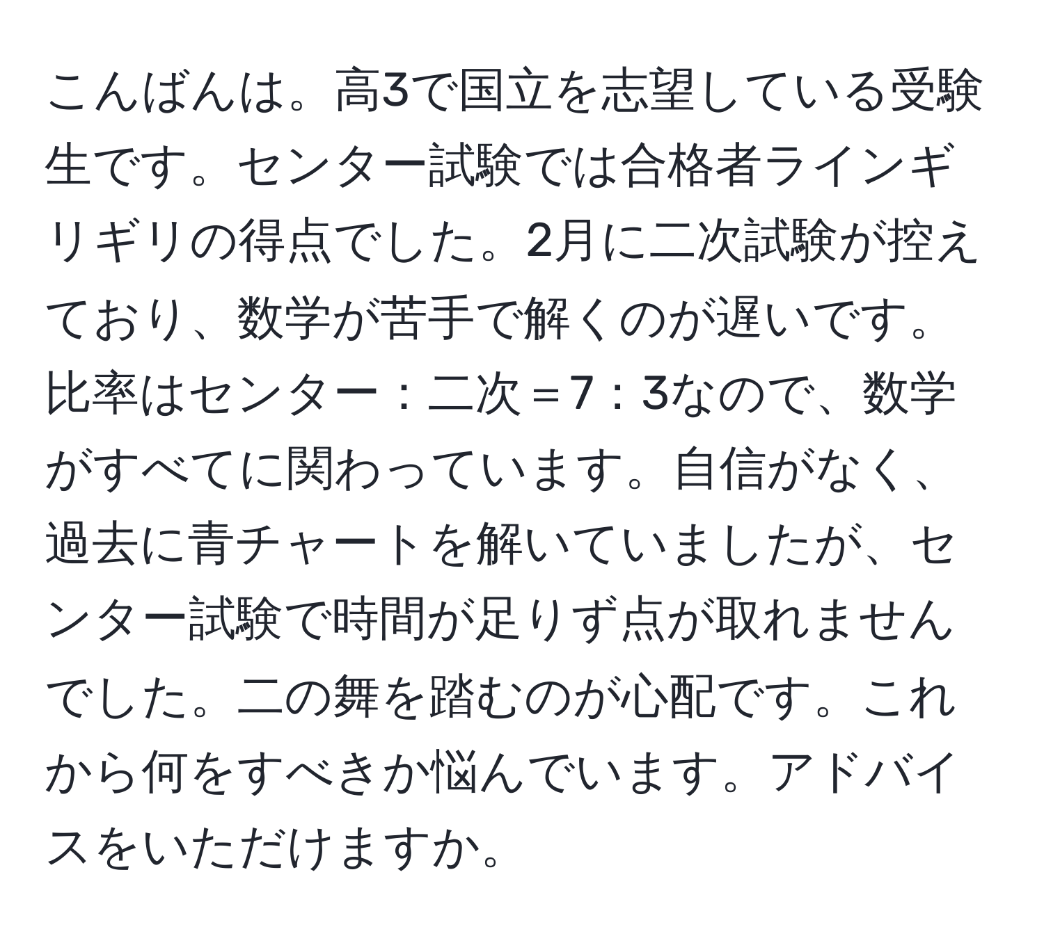 こんばんは。高3で国立を志望している受験生です。センター試験では合格者ラインギリギリの得点でした。2月に二次試験が控えており、数学が苦手で解くのが遅いです。比率はセンター：二次＝7：3なので、数学がすべてに関わっています。自信がなく、過去に青チャートを解いていましたが、センター試験で時間が足りず点が取れませんでした。二の舞を踏むのが心配です。これから何をすべきか悩んでいます。アドバイスをいただけますか。