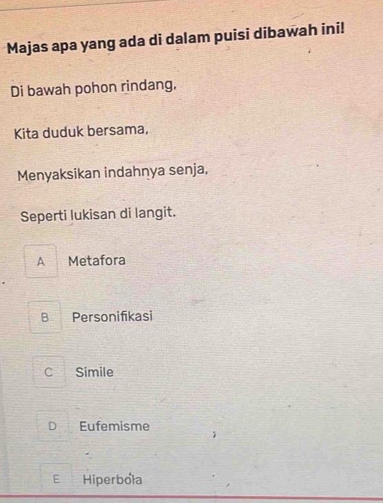 Majas apa yang ada di dalam puisi dibawah ini!
Di bawah pohon rindang,
Kita duduk bersama,
Menyaksikan indahnya senja,
Seperti lukisan di langit.
A Metafora
B Personifikasi
c Simile
D Eufemisme
E Hiperbola