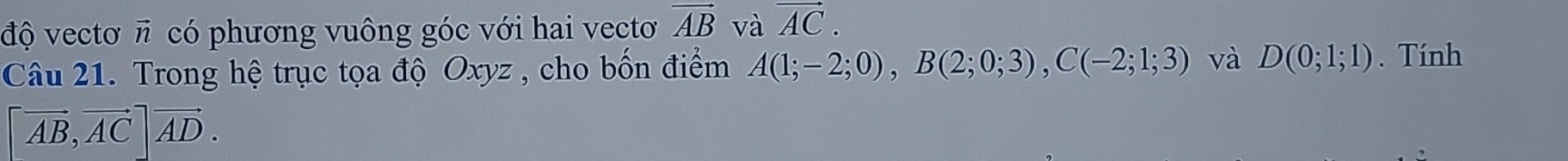 độ vectơ π có phương vuông góc với hai vectơ vector AB và vector AC. 
Câu 21. Trong hệ trục tọa độ Oxyz , cho bốn điểm A(1;-2;0), B(2;0;3), C(-2;1;3) và D(0;1;1). Tính
[vector AB, vector AC]vector AD.