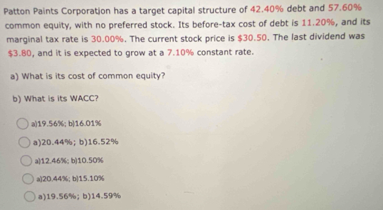 Patton Paints Corporatjon has a target capital structure of 42.40% debt and 57.60%
common equity, with no preferred stock. Its before-tax cost of debt is 11.20%, and its
marginal tax rate is 30.00%. The current stock price is $30.50. The last dividend was
$3.80, and it is expected to grow at a 7.10% constant rate.
a) What is its cost of common equity?
b) What is its WACC?
a) 19.56%; b) 16.01%
a) 20.44%;b) 16.52%
a) 12.46%; b) 10.50%
a) 20.44%; b) 15.10%
a) 19.56%;b) 14.59%