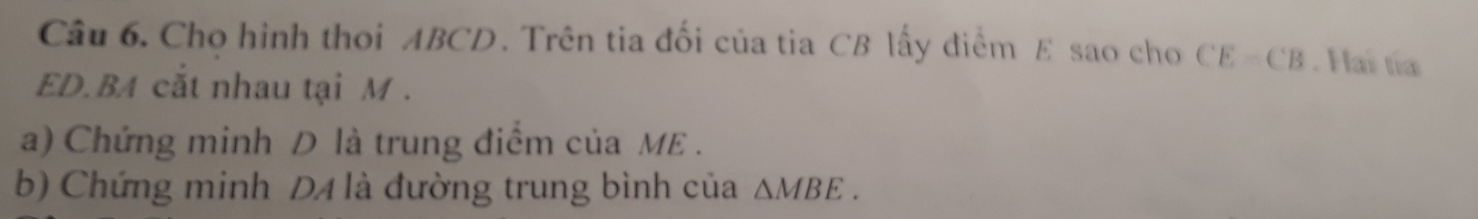 Cho hình thoi ABCD. Trên tia đối của tia CB lấy điểm E sao cho CE=CB. Hai tía
ED.BA cắt nhau tại M. 
a) Chứng minh D là trung điểm của ME. 
b) Chứng minh DA là đường trung bình của △ MBE.