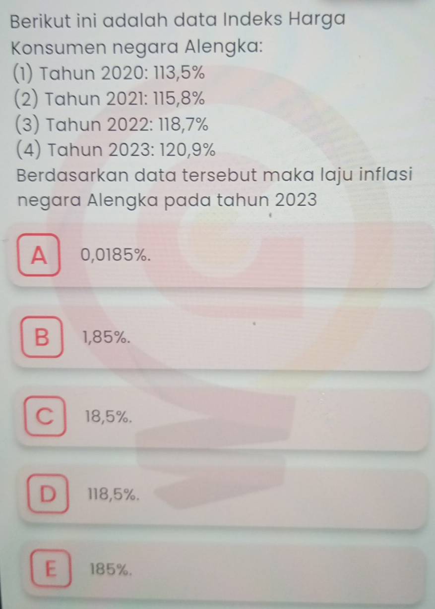 Berikut ini adalah data Indeks Harga
Konsumen negara Alengka:
(1) Tahun 2020 : 113,5%
(2) Tahun 2021 : 115,8%
(3) Tahun 2022 : 118,7%
(4) Tahun 2023 : 120,9%
Berdasarkan data tersebut maka laju inflasi
negara Alengka pada tahun 2023
A 0,0185%.
B1,85%.
C18,5%.
D、 118,5%.
E 185%.