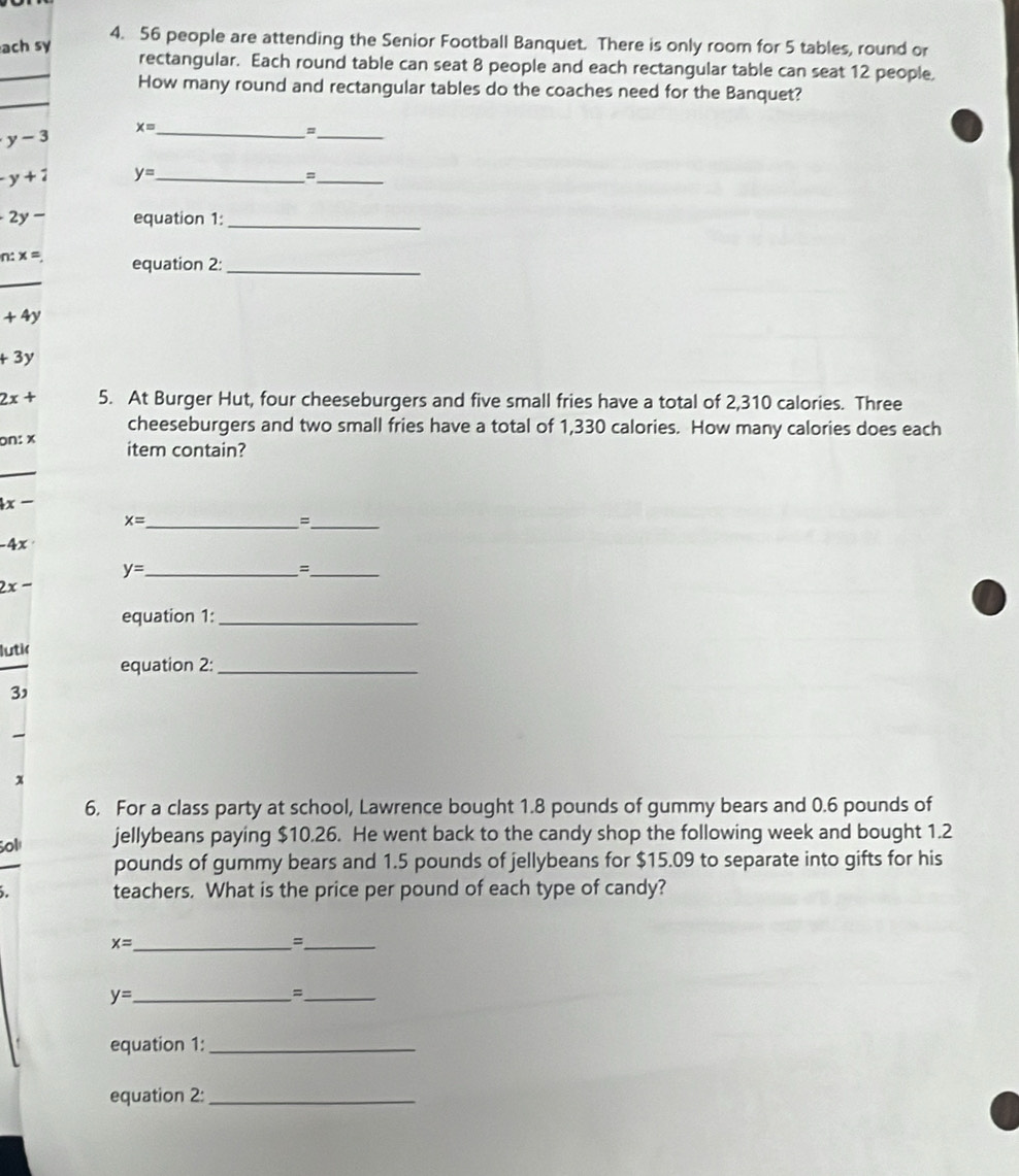 ach sy 
4. 56 people are attending the Senior Football Banquet. There is only room for 5 tables, round or 
rectangular. Each round table can seat 8 people and each rectangular table can seat 12 people 
How many round and rectangular tables do the coaches need for the Banquet?
y-3 x= _ 
_、
-y+1 y= _ 
_=
2y- equation 1:_
n:x= equation 2:_
+4y
+3y
2x+ 5. At Burger Hut, four cheeseburgers and five small fries have a total of 2,310 calories. Three 
cheeseburgers and two small fries have a total of 1,330 calories. How many calories does each 
on: x item contain?
4x-
_ x=
_=
-4x
_ y=
_=
2x-
equation 1:_ 
lutik 
equation 2:_ 
3' 
x 
6. For a class party at school, Lawrence bought 1.8 pounds of gummy bears and 0.6 pounds of 
Sol jellybeans paying $10.26. He went back to the candy shop the following week and bought 1.2
pounds of gummy bears and 1.5 pounds of jellybeans for $15.09 to separate into gifts for his 
. teachers. What is the price per pound of each type of candy? 
_ x=
_= 
_ y=
_= 
equation 1:_ 
equation 2:_