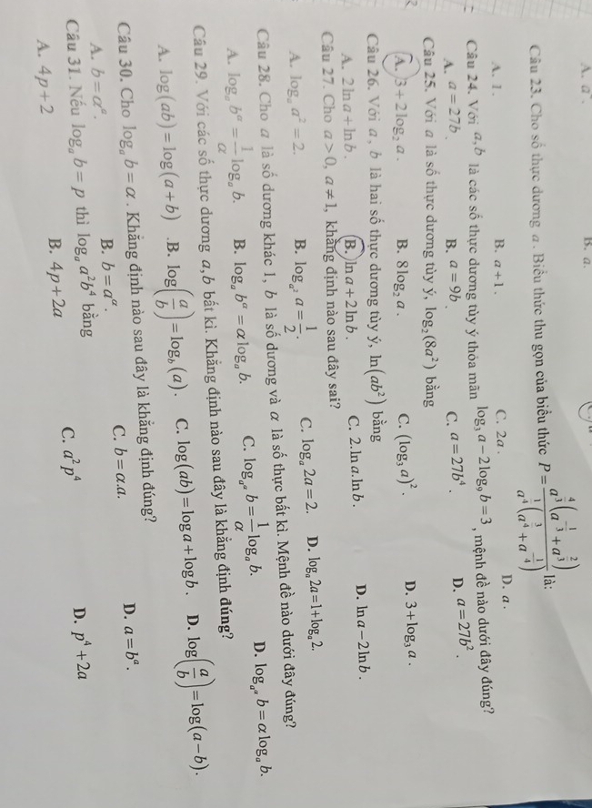 A. a. B. a.
Câu 23. Cho số thực dương a. Biểu thức thu gọn của biểu thức P=frac a^(frac 4)3(a^(-frac 1)3+a^(frac 2)3)a^(frac 1)4(a^(frac 3)4+a^(-frac 1)4) là:
A. 1. B. a+1. C. 2a . D. a .
Câu 24. Với đ,b là các số thực dương tủy ý thỏa mãn log _3a-2log _9b=3 , mệnh đề nào dưới đây đúng?
A. a=27b B. a=9b C. a=27b^4. D. a=27b^2.
Câu 25. Với a là số thực dương tùy ý, log _2(8a^2) bằng
A. |3+2log _2a. B. 8log _2a. C. (log _3a)^2. D. 3+log _3a.
Câu 26. Với a , b là hai số thực dương tùy ý, ln (ab^2) bằng
A. 2ln a+ln b. B. ln a+2ln b. C. 2. ln a. ln b . D. ln a-2ln b.
Câu 27. Cho a>0,a!= 1 , khảng định nào sau đây sai?
A. log _aa^2=2. B. log _a^2a= 1/2 . C. log _a2a=2. D. log _a2a=1+log _a2.
Câu 28. Cho a là số dương khác 1, b là số dương và α là số thực bất kì. Mệnh đề nào dưới đây đúng?
A. log _ab^a= 1/alpha  log _ab. B. log _ab^a=alpha log _ab. C. log _a^(a^a^a)b= 1/alpha  log _ab. D. log _a^(a^a)b=alpha log _ab.
Câu 29. Với các số thực dương a,6 bất kì. Khẳng định nào sau đây là khẳng định đúng?
A. log (ab)=log (a+b) .B. log ( a/b )=log _b(a). C. log (ab)=log a+log b. D. log ( a/b )=log (a-b).
Câu 30. Cho log _ab=alpha. Khăng định nào sau đây là khẳng định đúng?
C. b=alpha .a.
D. a=b^a.
A. b=alpha^a.
B. b=a^a.
Câu 31. Nếu log _ab=p thì log _aa^2b^4 bằng
C. a^2p^4 D. p^4+2a
A. 4p+2
B. 4p+2a