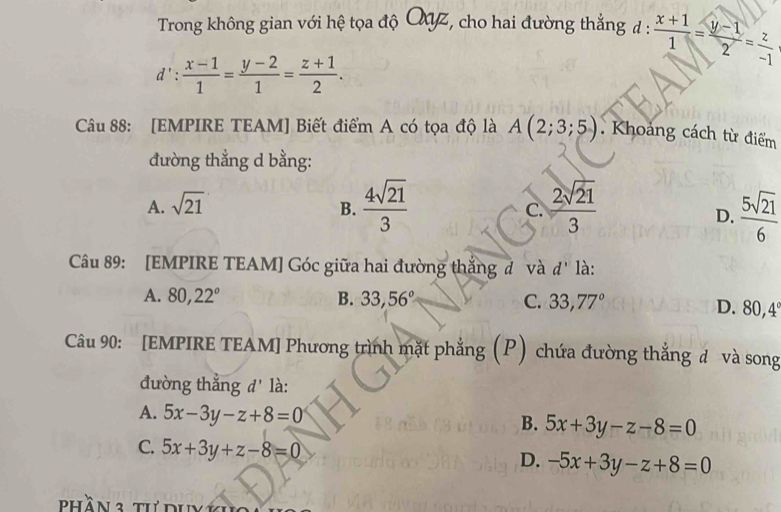 Trong không gian với hệ tọa độ QZ, cho hai đường thẳng đ :  (x+1)/1 = (y-1)/2 = z/-1 
d': (x-1)/1 = (y-2)/1 = (z+1)/2 . 
Câu 88: [EMPIRE TEAM] Biết điểm A có tọa độ là A(2;3;5). Khoảng cách từ điểm
đường thẳng d bằng:
A. sqrt(21) B.  4sqrt(21)/3  C.  2sqrt(21)/3   5sqrt(21)/6 
D.
Câu 89: [EMPIRE TEAM] Góc giữa hai đường thắng đ và d' là:
A. 80, 22° B. 33,56° C. 33, 77° D. 80, 4°
Câu 90: [EMPIRE TEAM] Phương trình mặt phẳng ; (P) chứa đường thắng đ và song
đường thẳng d' là:
A. 5x-3y-z+8=0
B. 5x+3y-z-8=0
C. 5x+3y+z-8=0 -5x+3y-z+8=0
D.
phần 3 tư duy 1