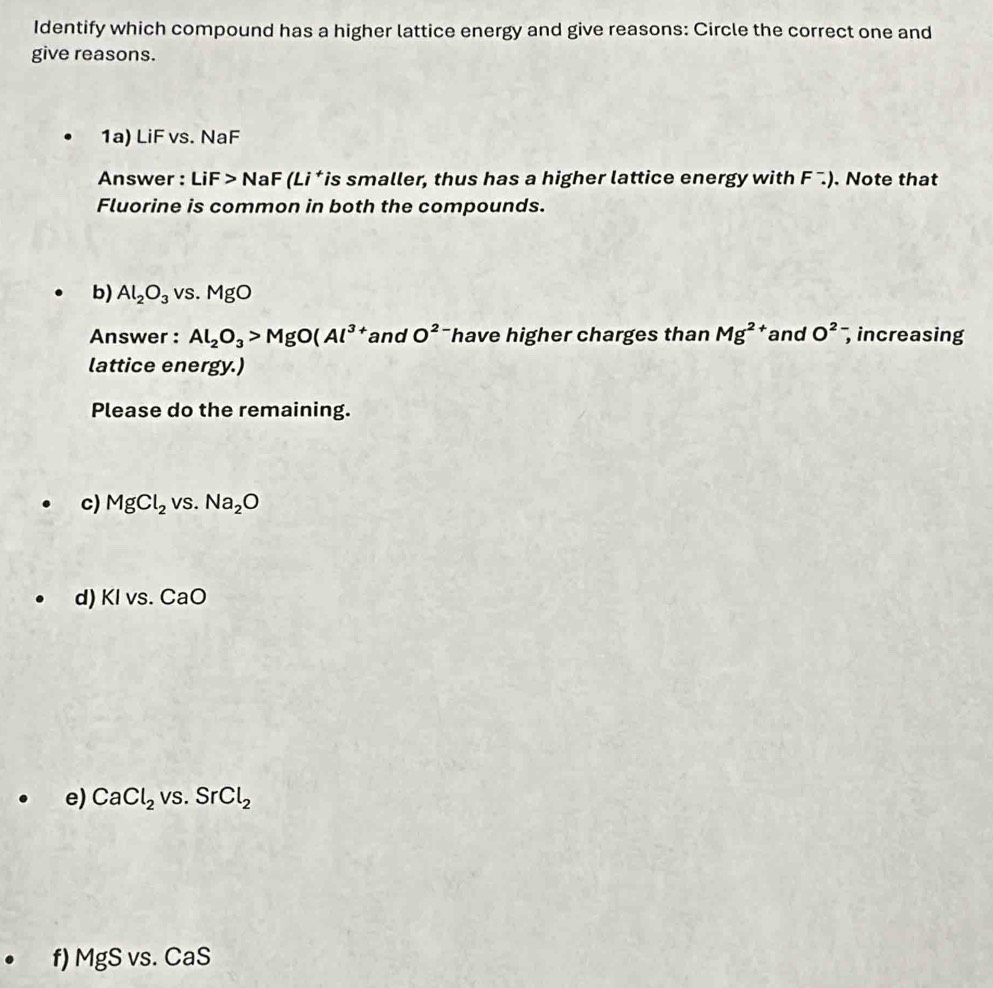 Identify which compound has a higher lattice energy and give reasons: Circle the correct one and 
give reasons. 
1a) LiF vs. NaF
Answer : LiF>NaF (Li *is smaller, thus has a higher lattice energy with F^-.). Note that 
Fluorine is common in both the compounds. 
b) Al_2O_3vs.MgO
Answer : Al_2O_3>MgO(Al^3 tand O^2 have higher charges than Mg^2 and O^2 , increasing 
lattice energy.) 
Please do the remaining. 
c) MgCl_2vs.Na_2O
d) KIvs.CaO
e) CaCl_2vs.SrCl_2
f) MgSvs.CaS