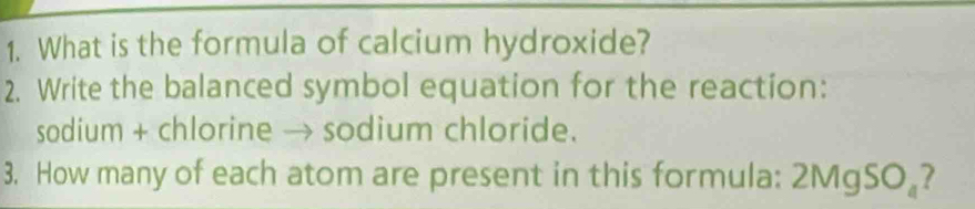 What is the formula of calcium hydroxide? 
2. Write the balanced symbol equation for the reaction: 
sodium + chlorine → sodium chloride. 
3. How many of each atom are present in this formula: 2MgSO 。?