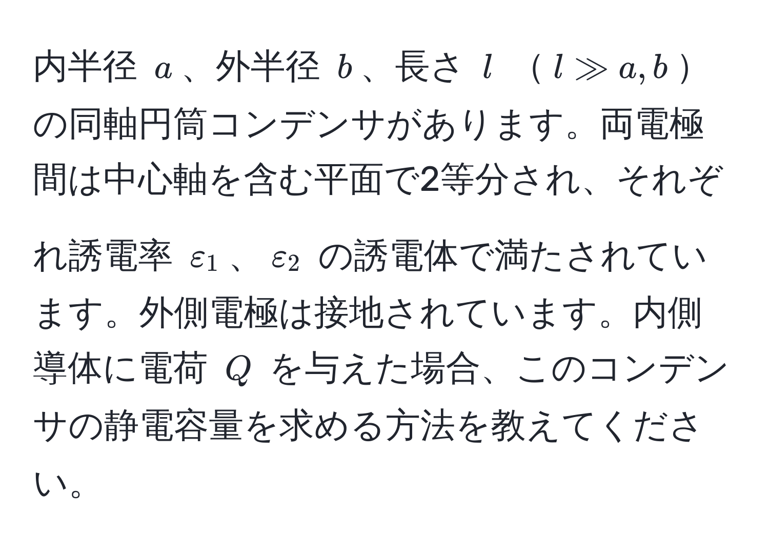 内半径 $a$、外半径 $b$、長さ $l$ $l gg a, b$の同軸円筒コンデンサがあります。両電極間は中心軸を含む平面で2等分され、それぞれ誘電率 $varepsilon_1$、$varepsilon_2$ の誘電体で満たされています。外側電極は接地されています。内側導体に電荷 $Q$ を与えた場合、このコンデンサの静電容量を求める方法を教えてください。