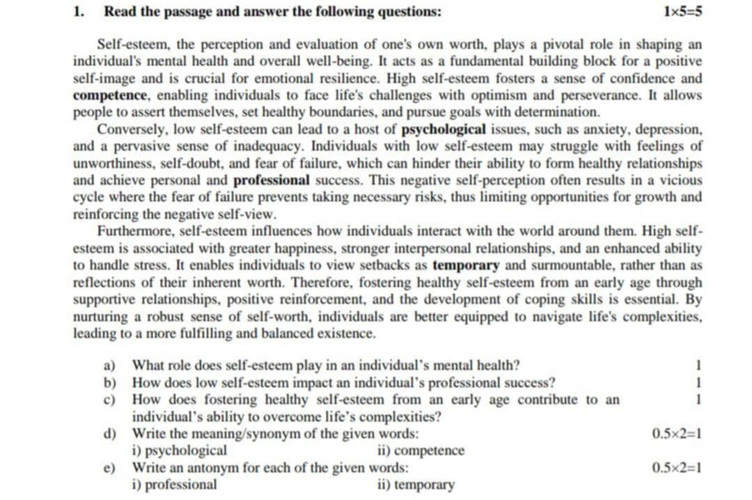 Read the passage and answer the following questions: 1* 5=5
Self-esteem, the perception and evaluation of one's own worth, plays a pivotal role in shaping an 
individual's mental health and overall well-being. It acts as a fundamental building block for a positive 
self-image and is crucial for emotional resilience. High self-esteem fosters a sense of confidence and 
competence, enabling individuals to face life's challenges with optimism and perseverance. It allows 
people to assert themselves, set healthy boundaries, and pursue goals with determination. 
Conversely, low self-esteem can lead to a host of psychological issues, such as anxiety, depression, 
and a pervasive sense of inadequacy. Individuals with low self-esteem may struggle with feelings of 
unworthiness, self-doubt, and fear of failure, which can hinder their ability to form healthy relationships 
and achieve personal and professional success. This negative self-perception often results in a vicious 
cycle where the fear of failure prevents taking necessary risks, thus limiting opportunities for growth and 
reinforcing the negative self-view. 
Furthermore, self-esteem influences how individuals interact with the world around them. High self- 
esteem is associated with greater happiness, stronger interpersonal relationships, and an enhanced ability 
to handle stress. It enables individuals to view setbacks as temporary and surmountable, rather than as 
reflections of their inherent worth. Therefore, fostering healthy self-esteem from an early age through 
supportive relationships, positive reinforcement, and the development of coping skills is essential. By 
nurturing a robust sense of self-worth, individuals are better equipped to navigate life's complexities, 
leading to a more fulfilling and balanced existence. 
a) What role does self-esteem play in an individual’s mental health? 
b) How does low self-esteem impact an individual’s professional success? 
c) How does fostering healthy self-esteem from an early age contribute to an 
individual’s ability to overcome life’s complexities? 
d) Write the meaning/synonym of the given words: 0.5* 2=1
i) psychological ii) competence 
e) Write an antonym for each of the given words: 0.5* 2=1
i) professional ii) temporary