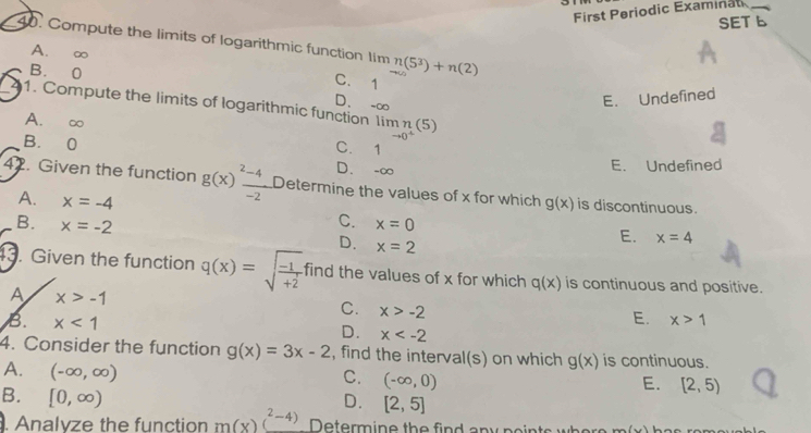 First Periodic Examinat_
SET b
40. Compute the limits of logarithmic function Iim n(5^3)+n(2)
A. ∞ C. 1
B. 0
D. -∞
E. Undefined
1. Compute the limits of logarithmic function Ii limlimits _to 0^+(5)
A. ∞
B. 0
C. 1
D. -∞
E. Undefined
42. Given the function g(x)frac ^2-4-2 Determine the values of x for which g(x) is discontinuous.
A. x=-4 C.
B. x=-2 x=0
D. x=2
E. x=4
3. Given the function q(x)=sqrt(frac -1)+2 find the values of x for which q(x) is continuous and positive.
A x>-1
C. x>-2
B. x<1</tex>
E. x>1
D. x
4. Consider the function g(x)=3x-2 , find the interval(s) on which g(x) is continuous.
A. (-∈fty ,∈fty )
C. (-∈fty ,0)
E. [2,5)
B. [0,∈fty )
D. [2,5]. Analyze the function m(x)(^2-4) Determine the find any points _ 8+_ 3 h