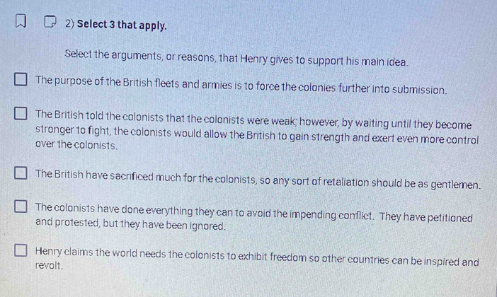 Select 3 that apply.
Select the arguments, or reasons, that Henry gives to support his main idea.
The purpose of the British fleets and armies is to force the colonies further into submission.
The British told the colonists that the colonists were weak; however, by waiting until they become
stronger to fight, the colonists would allow the British to gain strength and exert even more control
over the colonists.
The British have sacrificed much for the colonists, so any sort of retaliation should be as gentlemen.
The colonists have done everything they can to avoid the impending conflict. They have petitioned
and protested, but they have been ignored.
Henry claims the world needs the colonists to exhibit freedom so other countries can be inspired and
revolt.