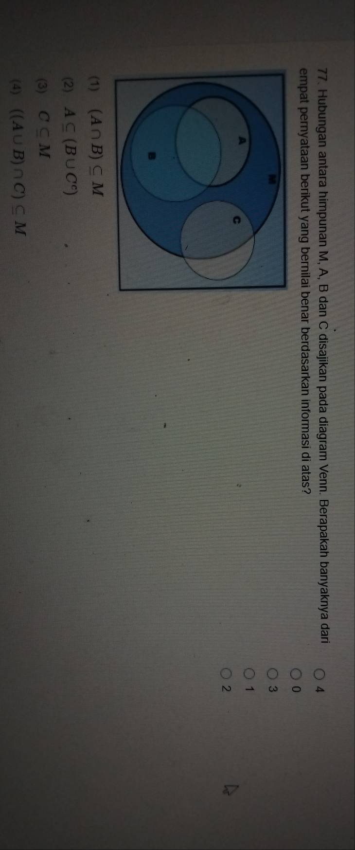 Hubungan antara himpunan M, A, B dan C disajikan pada diagram Venn. Berapakah banyaknya dari 4
empat pernyataan berikut yang bernilai benar berdasarkan informasi di atas?
0
3
1
2
(1) (A∩ B)⊂eq M
(2) A⊂eq (B∪ C^c)
(3) C⊂eq M
(4) ((A∪ B)∩ C)⊂eq M