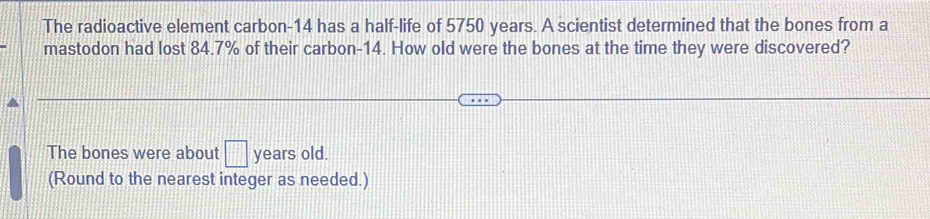 The radioactive element carbon- 14 has a half-life of 5750 years. A scientist determined that the bones from a 
mastodon had lost 84.7% of their carbon- 14. How old were the bones at the time they were discovered? 
The bones were about □ years old. 
(Round to the nearest integer as needed.)