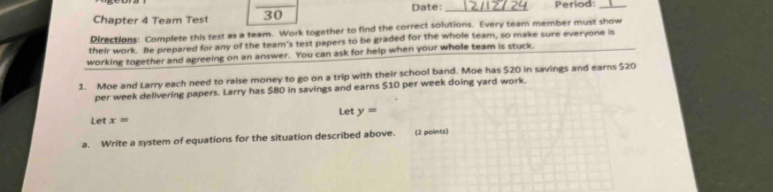 Date: _Period:_ 
Chapter 4 Team Test 30 
Directions: Complete this test as a team. Work together to find the correct solutions. Every team member must show 
their work. Be prepared for any of the team’s test papers to be graded for the whole team, so make sure everyone is 
working together and agreeing on an answer. You can ask for help when your whole team is stuck. 
1. Moe and Larry each need to raise money to go on a trip with their school band. Moe has $20 in savings and earns $20
per week delivering papers. Larry has $80 in savings and earns $10 per week doing yard work. 
Let y=
Let x=
a. Write a system of equations for the situation described above. (2 points)