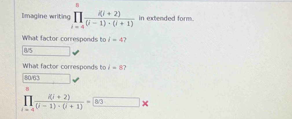 Imagine writing prodlimits _(i=4)^8 (i(i+2))/(i-1)· (i+1)  in extended form.
What factor corresponds to i=4 2
8/5
What factor corresponds to i=8 ?
80/63
prodlimits _(i=4)^8 (i(i+2))/(i-1)· (i+1) = 8/3