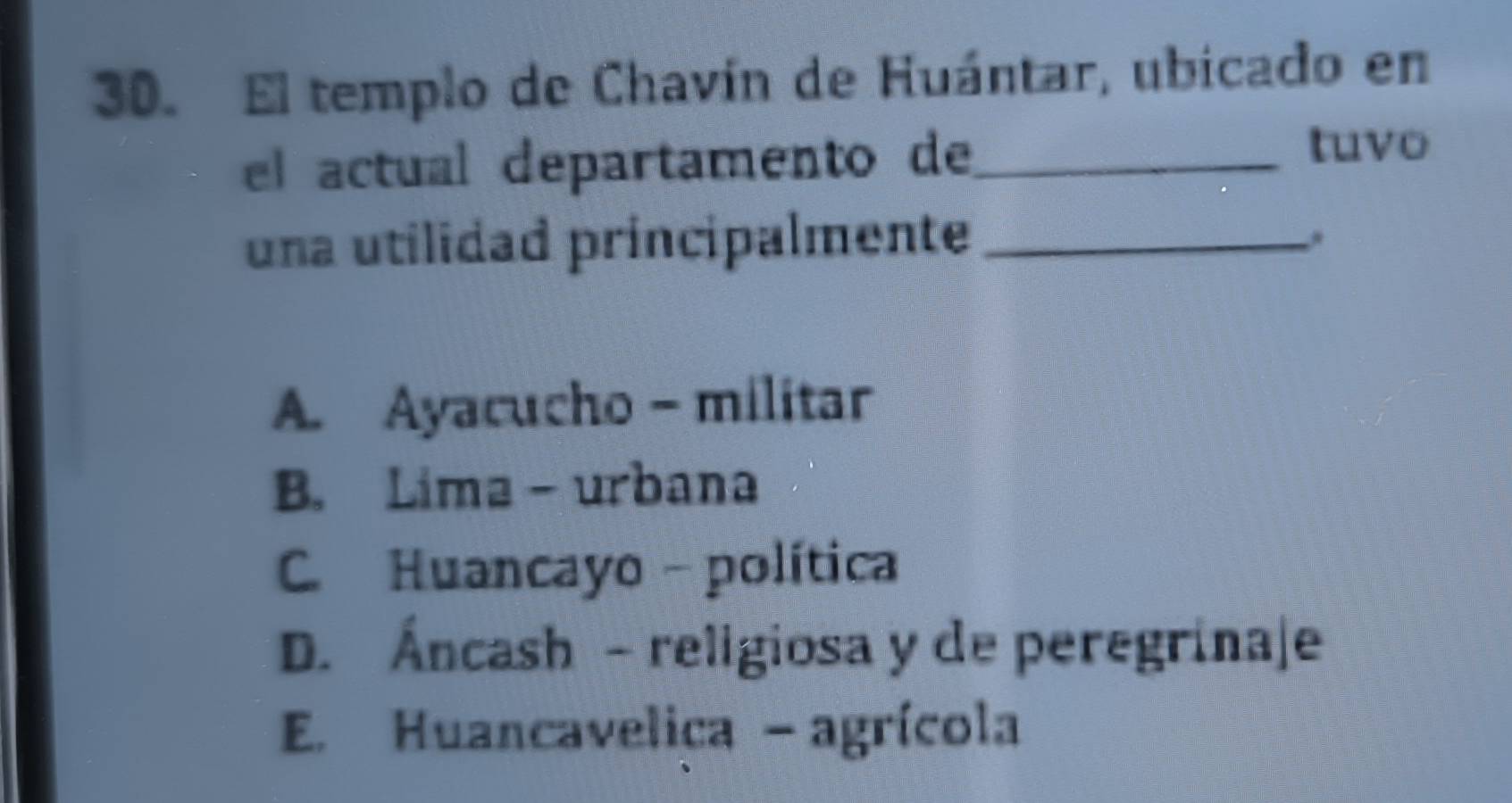 El templo de Chavín de Huántar, ubicado en
el actual departamento de_
tuvo
una utilidad principalmente_
A. Ayacucho - militar
B. Lima - urbana
C. Huancayo - política
D. Áncash - religiosa y de peregrinaje
E. Huancavelica - agrícola