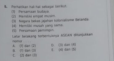 Perhatikan hal-hal sebagai berikut.
(1) Persamaan budaya.
(2) Memiliki empat musim.
(3) Negara bekas jajahan kolonialisme Belanda.
(4) Memiliki musuh yang sama.
(5) Persamaan pemimpin.
Latar belakang terbentuknya ASEAN ditunjukkan
nomor
A. (1) dan (2) D. (3) dan (4)
B. (1) dan (3) E. (4) dan (5)
C. (2) dan (3)