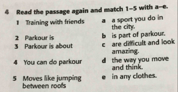 Read the passage again and match 1-5 with a-e. 
1 Training with friends a a sport you do in 
the city. 
2 Parkour is b is part of parkour. 
3 Parkour is about c are difficult and look 
amazing. 
4 You can do parkour d the way you move 
and think. 
5 Moves like jumping e in any clothes. 
between roofs