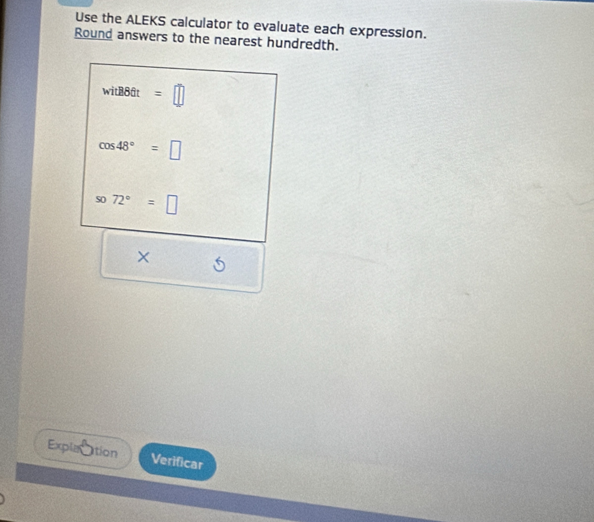 Use the ALEKS calculator to evaluate each expression. 
Round answers to the nearest hundredth.
witB86t=□
cos 48°=□
so72°=□
×  1/2 a_1 1/2  6 
Explac tion Verificar