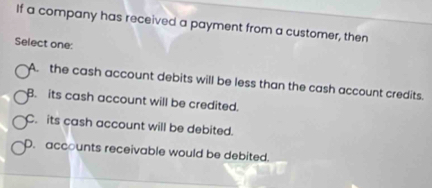 If a company has received a payment from a customer, then
Select one:
A. the cash account debits will be less than the cash account credits.
B. its cash account will be credited.
C. its cash account will be debited.
D. accounts receivable would be debited.