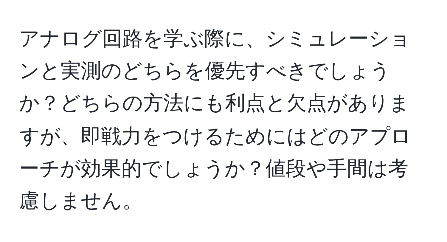 アナログ回路を学ぶ際に、シミュレーションと実測のどちらを優先すべきでしょうか？どちらの方法にも利点と欠点がありますが、即戦力をつけるためにはどのアプローチが効果的でしょうか？値段や手間は考慮しません。