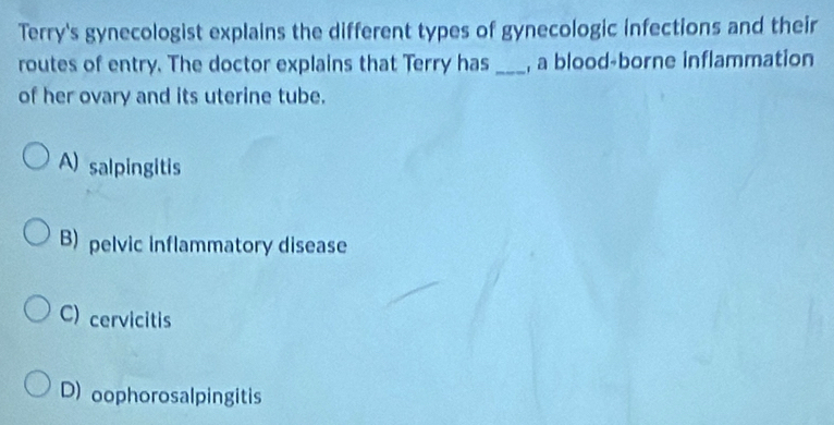 Terry's gynecologist explains the different types of gynecologic infections and their
routes of entry. The doctor explains that Terry has _, a blood-borne inflammation
of her ovary and its uterine tube.
A) salpingitis
B) pelvic inflammatory disease
C) cervicitis
D) oophorosalpingitis