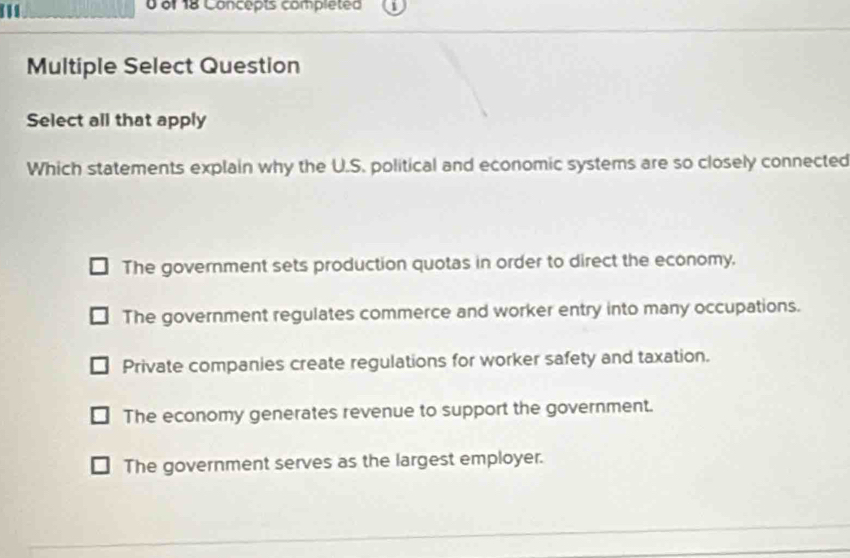 of 18 Concepts completed
Multiple Select Question
Select all that apply
Which statements explain why the U.S. political and economic systems are so closely connected
The government sets production quotas in order to direct the economy.
The government regulates commerce and worker entry into many occupations.
Private companies create regulations for worker safety and taxation.
The economy generates revenue to support the government.
The government serves as the largest employer.