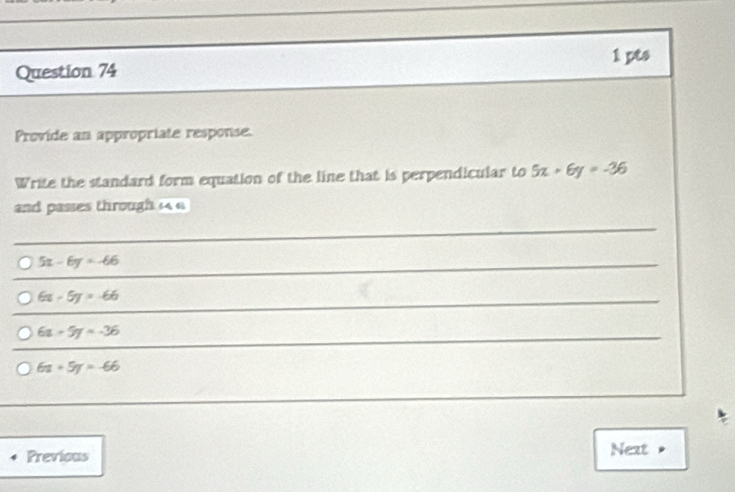 Provide an appropriate response.
Write the standard form equation of the line that is perpendicular to 5x+6y=-36
and passes through 4 4
5x-6y=-66
6x-5y=-66
6x-5y=-36
6x+5y=-66
Previous Next