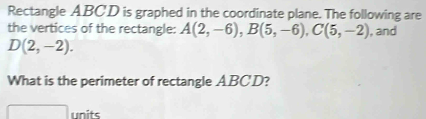 Rectangle ABCD is graphed in the coordinate plane. The following are 
the vertices of the rectangle: A(2,-6), B(5,-6), C(5,-2) , and
D(2,-2). 
What is the perimeter of rectangle ABCD? 
units