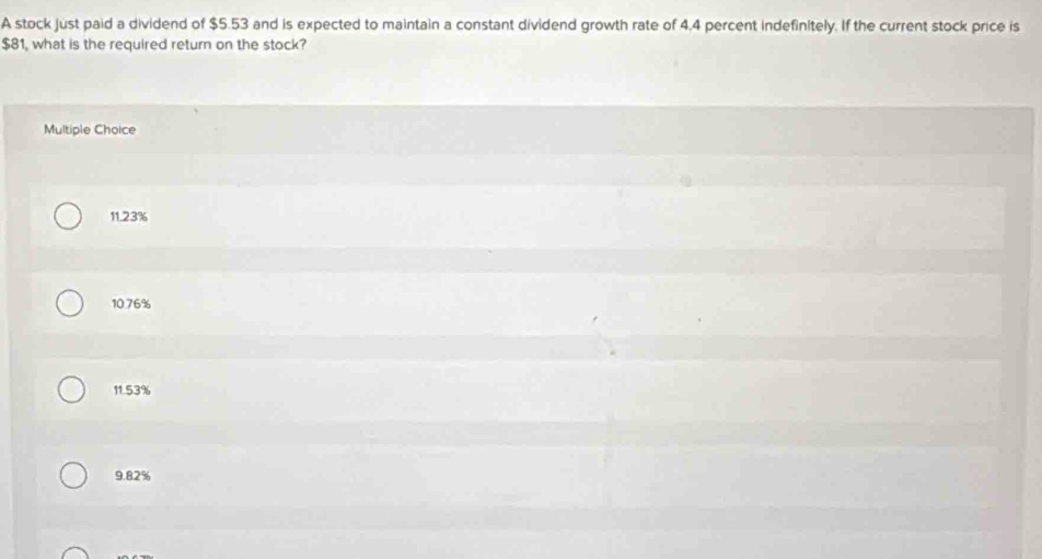 A stock just paid a dividend of $5.53 and is expected to maintain a constant dividend growth rate of 4.4 percent indefinitely. If the current stock price is
$81, what is the required return on the stock?
Multiple Choice
11.23%
10.76%
11.53%
9.82%