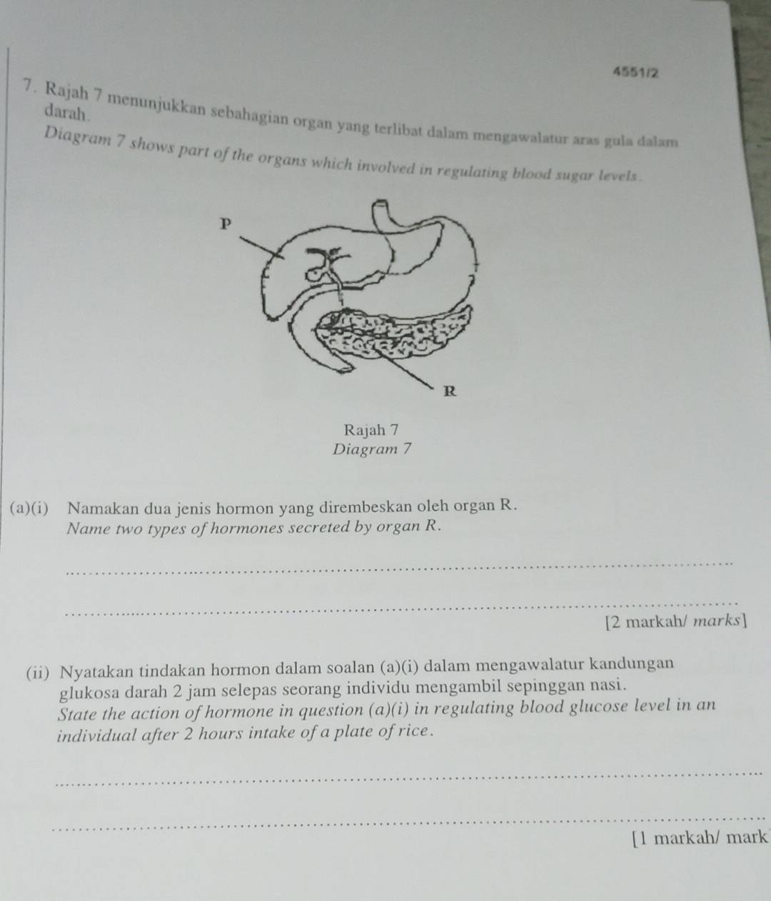 4551/2 
darah. 
7. Rajah 7 menunjukkan sebahagian organ yang terlibat dalam mengawalatur aras gula dalam 
Diagram 7 shows part of the organs which involved in regulating blood sugar levels 
Diagram 7 
(a)(i) Namakan dua jenis hormon yang dirembeskan oleh organ R. 
Name two types of hormones secreted by organ R. 
_ 
_ 
[2 markah/ marks] 
(ii) Nyatakan tindakan hormon dalam soalan (a)(i) dalam mengawalatur kandungan 
glukosa darah 2 jam selepas seorang individu mengambil sepinggan nasi. 
State the action of hormone in question (a)(i) in regulating blood glucose level in an 
individual after 2 hours intake of a plate of rice. 
_ 
_ 
[l markah/ mark