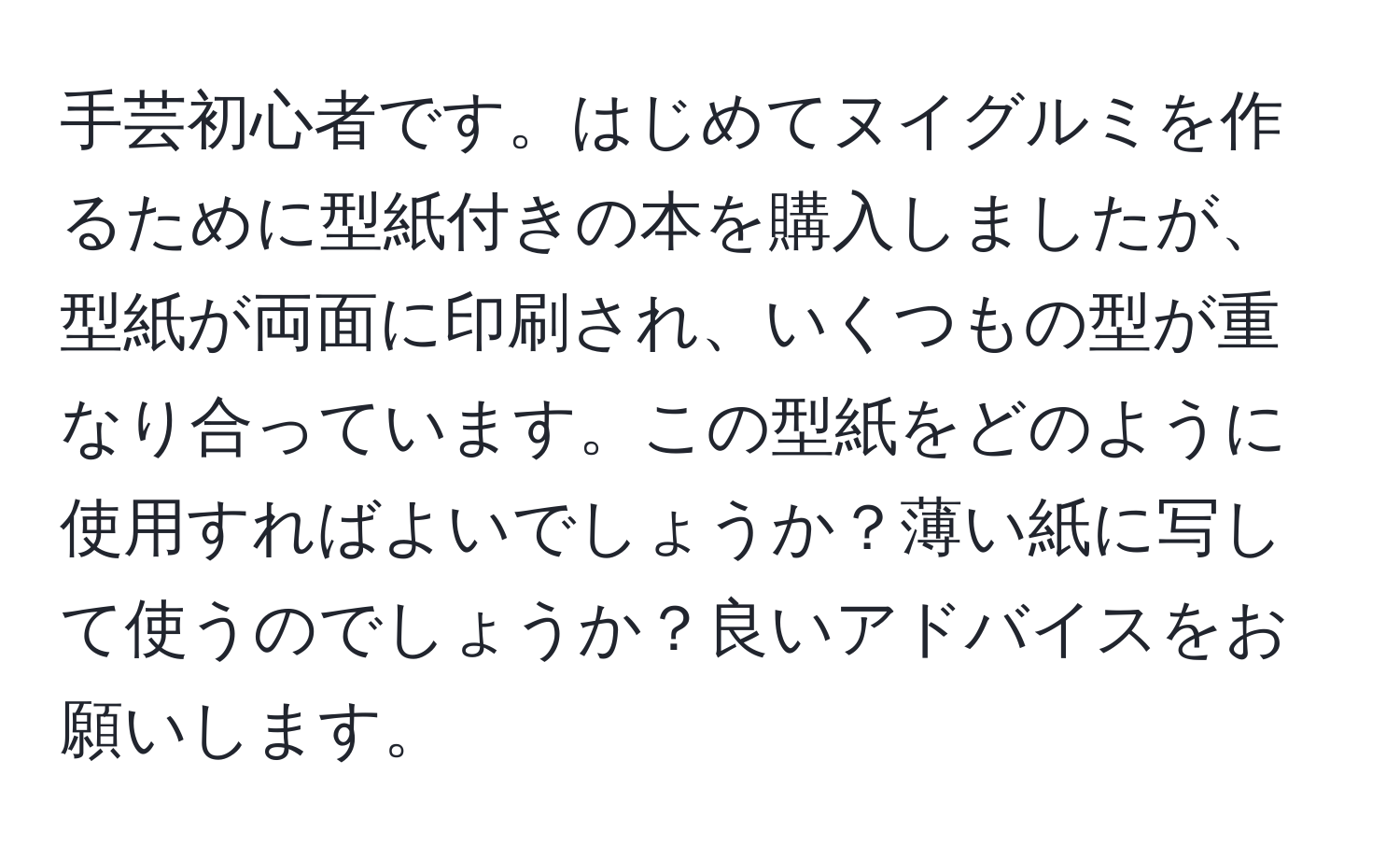 手芸初心者です。はじめてヌイグルミを作るために型紙付きの本を購入しましたが、型紙が両面に印刷され、いくつもの型が重なり合っています。この型紙をどのように使用すればよいでしょうか？薄い紙に写して使うのでしょうか？良いアドバイスをお願いします。