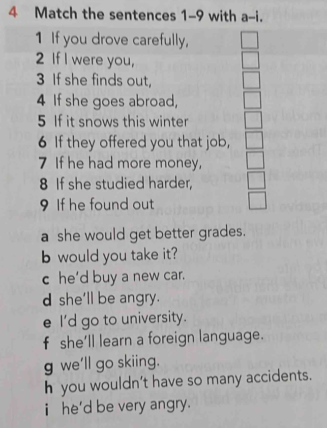 Match the sentences 1-9 with a-i. 
1 If you drove carefully,
2 If I were you,
3 If she finds out,
4 If she goes abroad,
5 If it snows this winter
6 If they offered you that job,
7 If he had more money,
8 If she studied harder,
9 If he found out
a she would get better grades.
b would you take it?
c he’d buy a new car.
d she'll be angry.
e I'd go to university.
f she’ll learn a foreign language.
g we'll go skiing.
h you wouldn't have so many accidents.
i he'd be very angry.