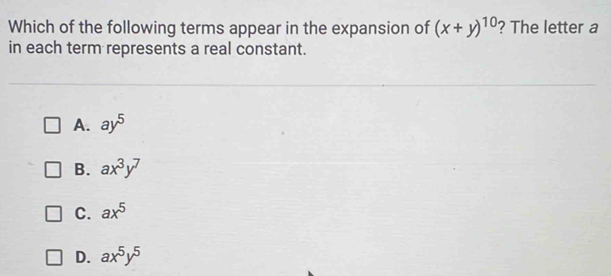 Which of the following terms appear in the expansion of (x+y)^10 ? The letter a
in each term represents a real constant.
A. ay^5
B. ax^3y^7
C. ax^5
D. ax^5y^5