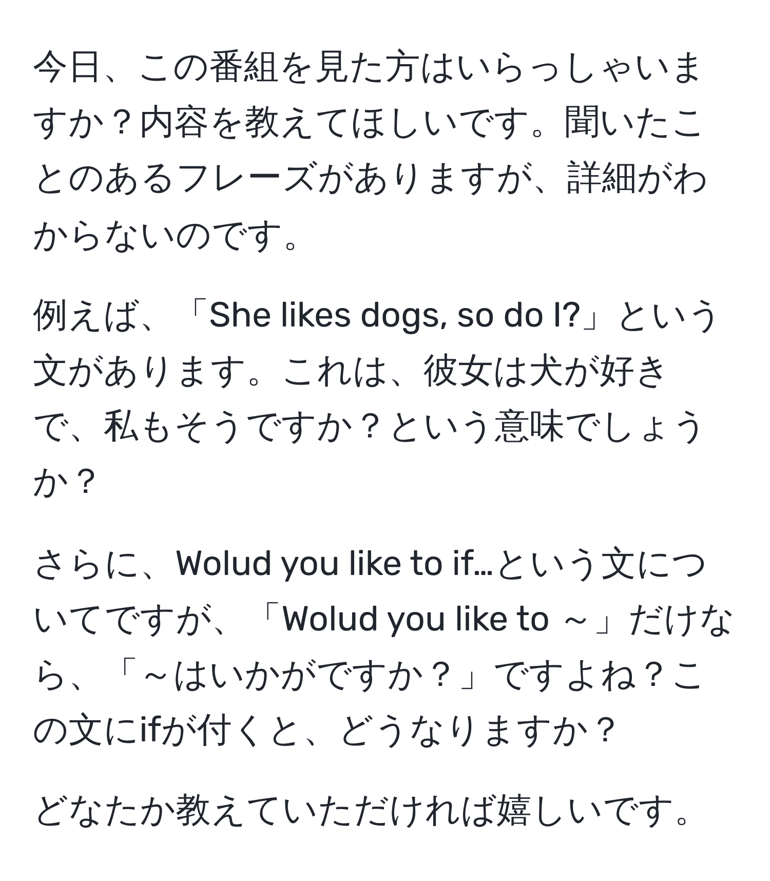 今日、この番組を見た方はいらっしゃいますか？内容を教えてほしいです。聞いたことのあるフレーズがありますが、詳細がわからないのです。

例えば、「She likes dogs, so do I?」という文があります。これは、彼女は犬が好きで、私もそうですか？という意味でしょうか？

さらに、Wolud you like to if…という文についてですが、「Wolud you like to ～」だけなら、「～はいかがですか？」ですよね？この文にifが付くと、どうなりますか？

どなたか教えていただければ嬉しいです。